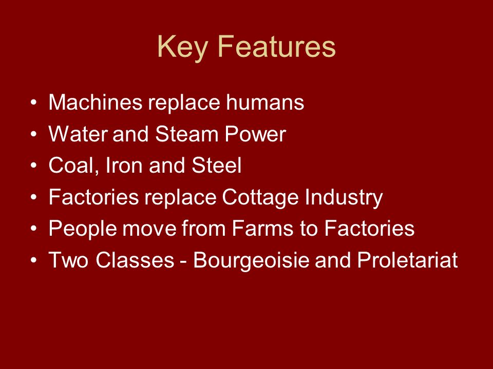 Key Features Machines replace humans Water and Steam Power Coal, Iron and Steel Factories replace Cottage Industry People move from Farms to Factories Two Classes - Bourgeoisie and Proletariat