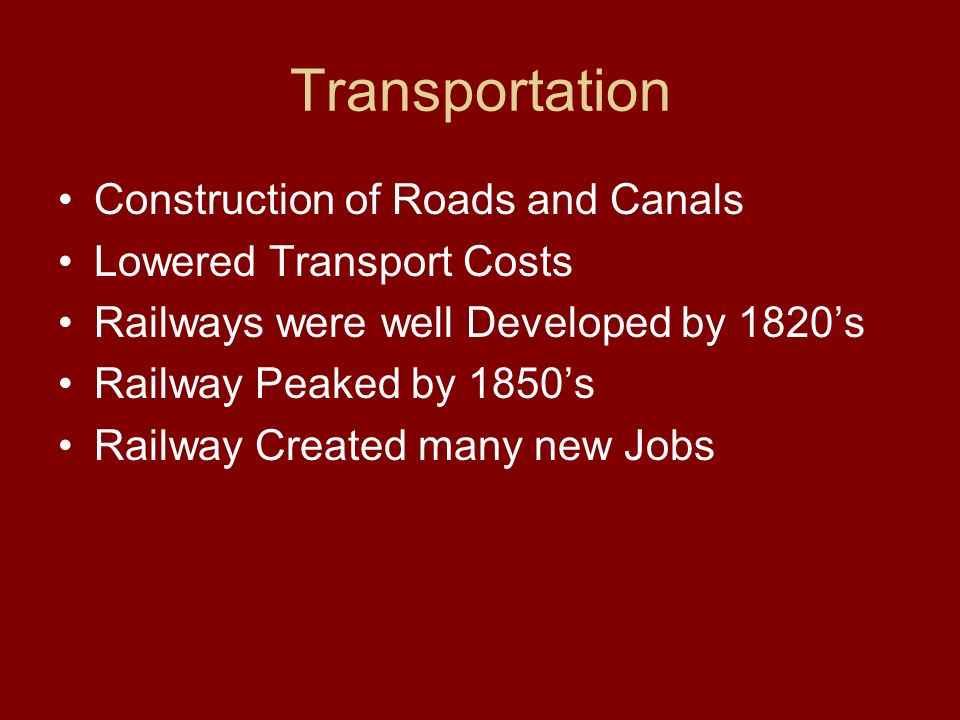 Transportation Construction of Roads and Canals Lowered Transport Costs Railways were well Developed by 1820’s Railway Peaked by 1850’s Railway Created many new Jobs