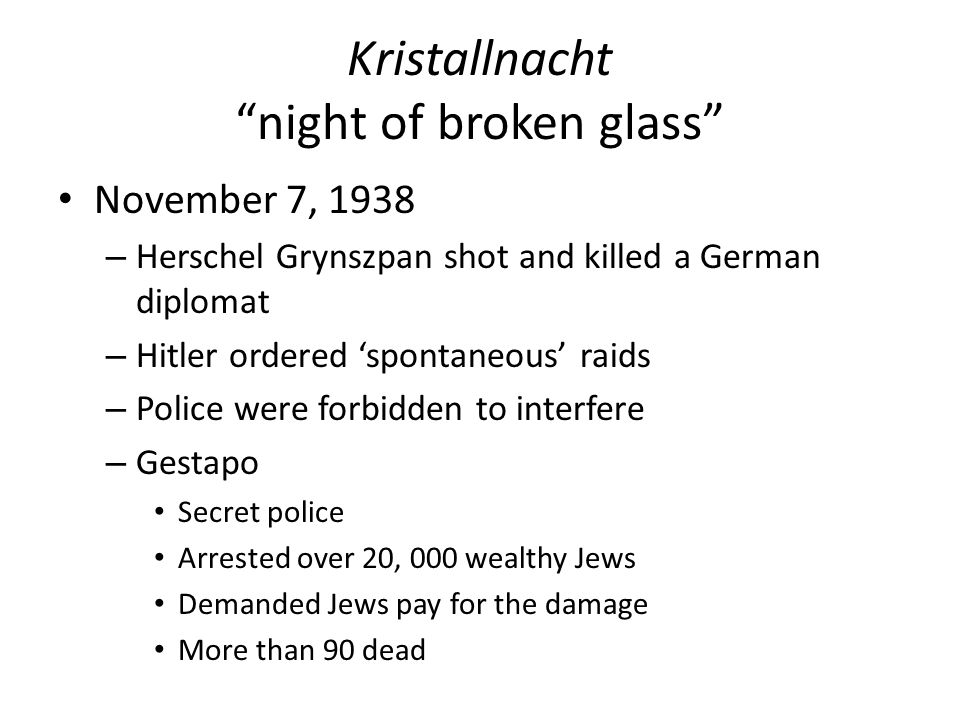Kristallnacht night of broken glass November 7, 1938 – Herschel Grynszpan shot and killed a German diplomat – Hitler ordered ‘spontaneous’ raids – Police were forbidden to interfere – Gestapo Secret police Arrested over 20, 000 wealthy Jews Demanded Jews pay for the damage More than 90 dead