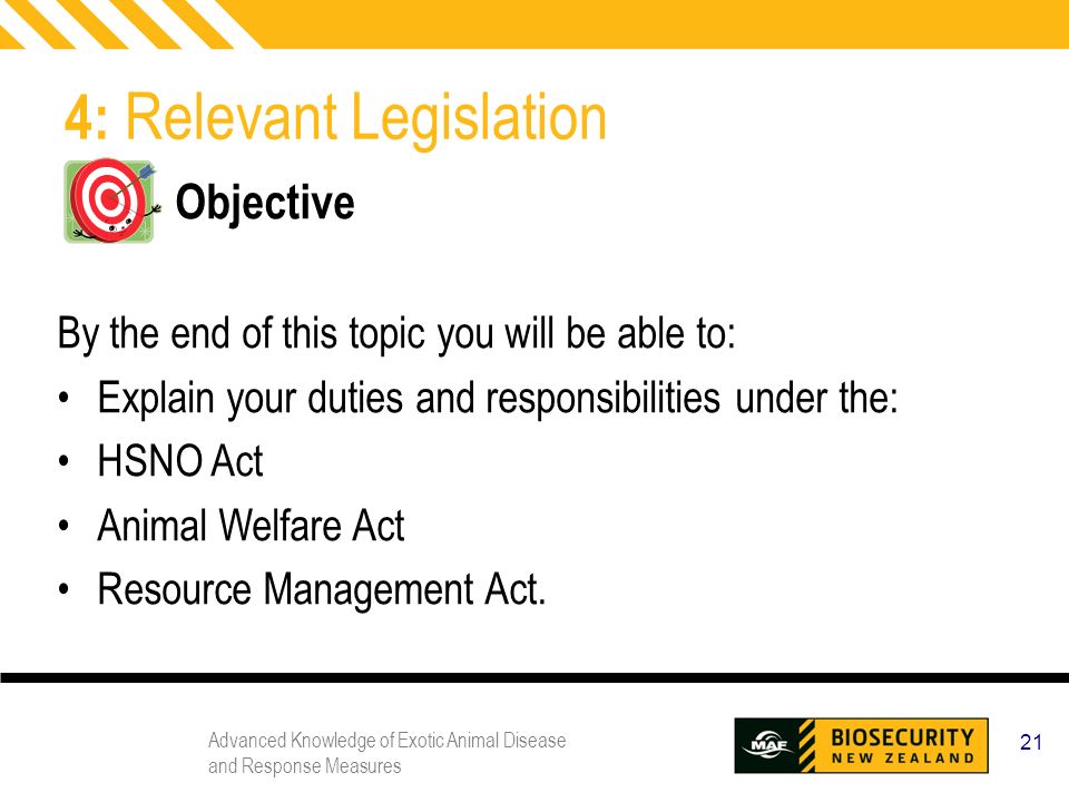 Advanced Knowledge of Exotic Animal Disease and Response Measures 21 4: Relevant Legislation Objective By the end of this topic you will be able to: Explain your duties and responsibilities under the: HSNO Act Animal Welfare Act Resource Management Act.