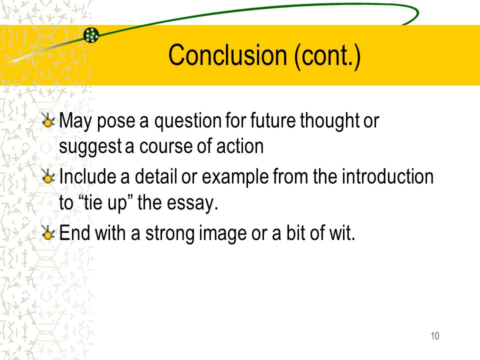 10 Conclusion (cont.) May pose a question for future thought or suggest a course of action Include a detail or example from the introduction to tie up the essay.