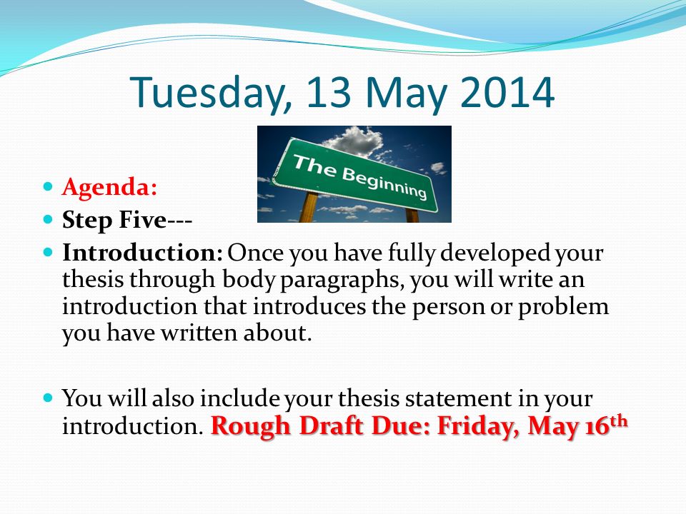 Tuesday, 13 May 2014 Agenda: Step Five--- Introduction: Once you have fully developed your thesis through body paragraphs, you will write an introduction that introduces the person or problem you have written about.
