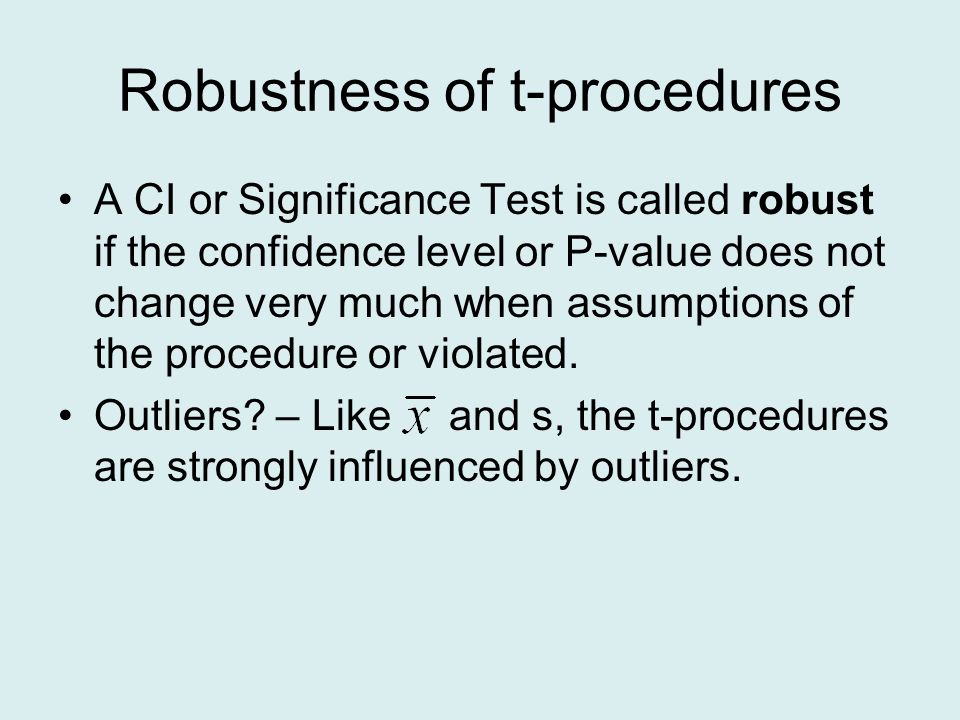 Robustness of t-procedures A CI or Significance Test is called robust if the confidence level or P-value does not change very much when assumptions of the procedure or violated.