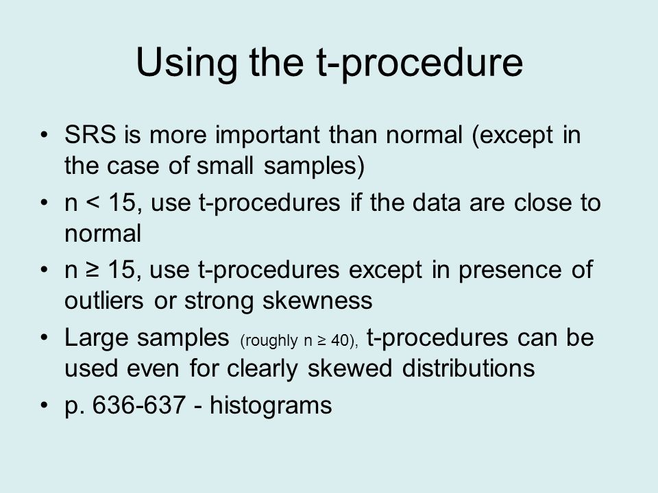Using the t-procedure SRS is more important than normal (except in the case of small samples) n < 15, use t-procedures if the data are close to normal n ≥ 15, use t-procedures except in presence of outliers or strong skewness Large samples (roughly n ≥ 40), t-procedures can be used even for clearly skewed distributions p.