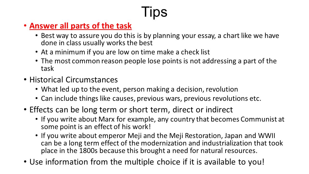 Answer all parts of the task Best way to assure you do this is by planning your essay, a chart like we have done in class usually works the best At a minimum if you are low on time make a check list The most common reason people lose points is not addressing a part of the task Historical Circumstances What led up to the event, person making a decision, revolution Can include things like causes, previous wars, previous revolutions etc.