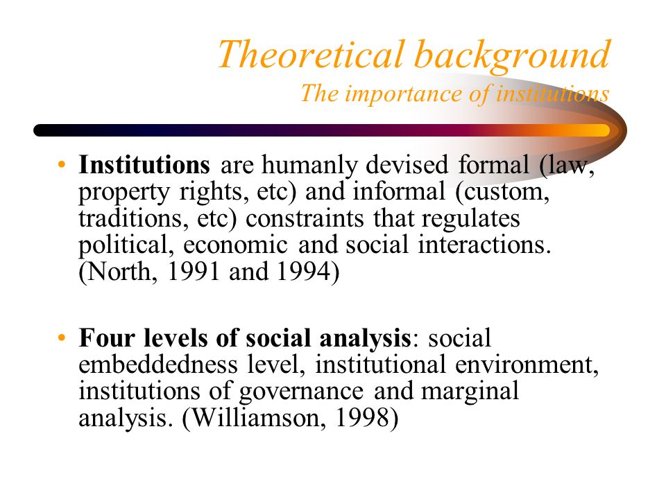 Theoretical background The importance of institutions Institutions are humanly devised formal (law, property rights, etc) and informal (custom, traditions, etc) constraints that regulates political, economic and social interactions.