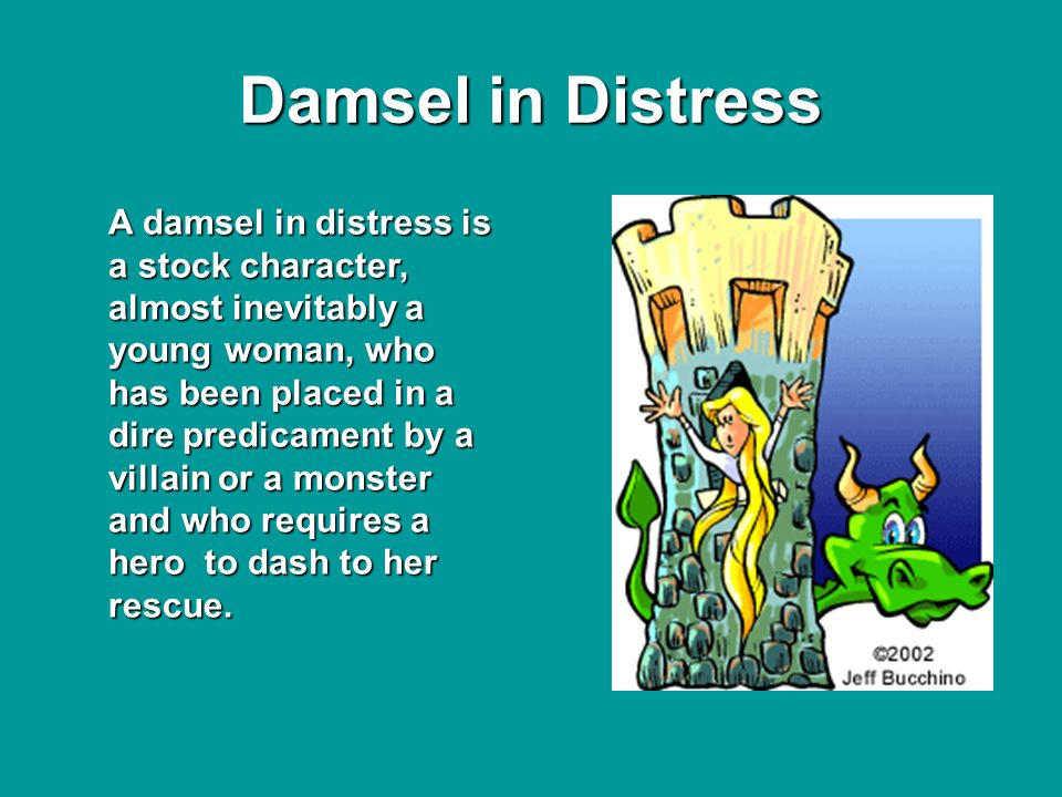 Damsel in Distress A damsel in distress is a stock character, almost inevitably a young woman, who has been placed in a dire predicament by a villain or a monster and who requires a hero to dash to her rescue.