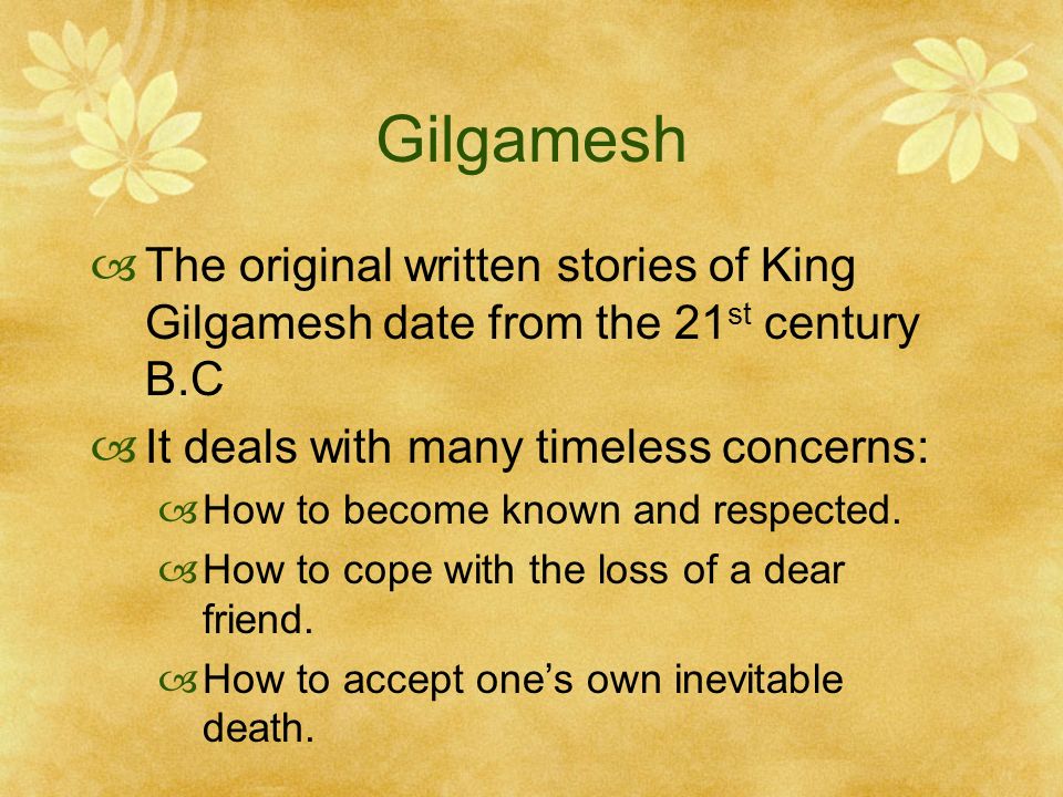 Gilgamesh  The original written stories of King Gilgamesh date from the 21 st century B.C  It deals with many timeless concerns:  How to become known and respected.