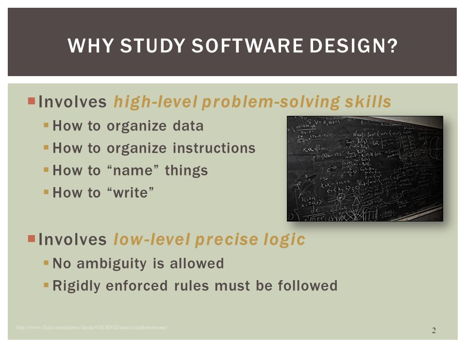 Involves high-level problem-solving skills  How to organize data  How to organize instructions  How to name things  How to write  Involves low-level precise logic  No ambiguity is allowed  Rigidly enforced rules must be followed 2 WHY STUDY SOFTWARE DESIGN.