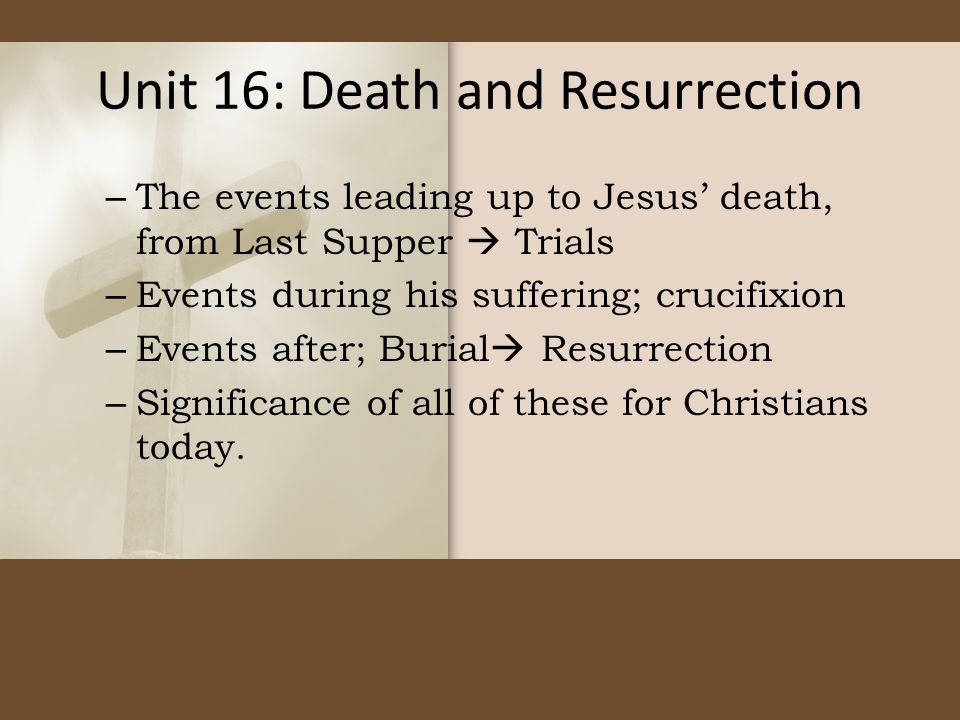 Unit 16: Death and Resurrection – The events leading up to Jesus’ death, from Last Supper  Trials – Events during his suffering; crucifixion – Events after; Burial  Resurrection – Significance of all of these for Christians today.