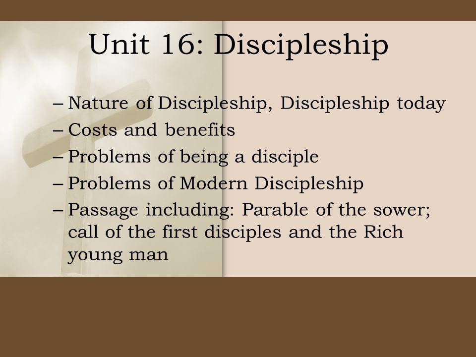 Unit 16: Discipleship – Nature of Discipleship, Discipleship today – Costs and benefits – Problems of being a disciple – Problems of Modern Discipleship – Passage including: Parable of the sower; call of the first disciples and the Rich young man