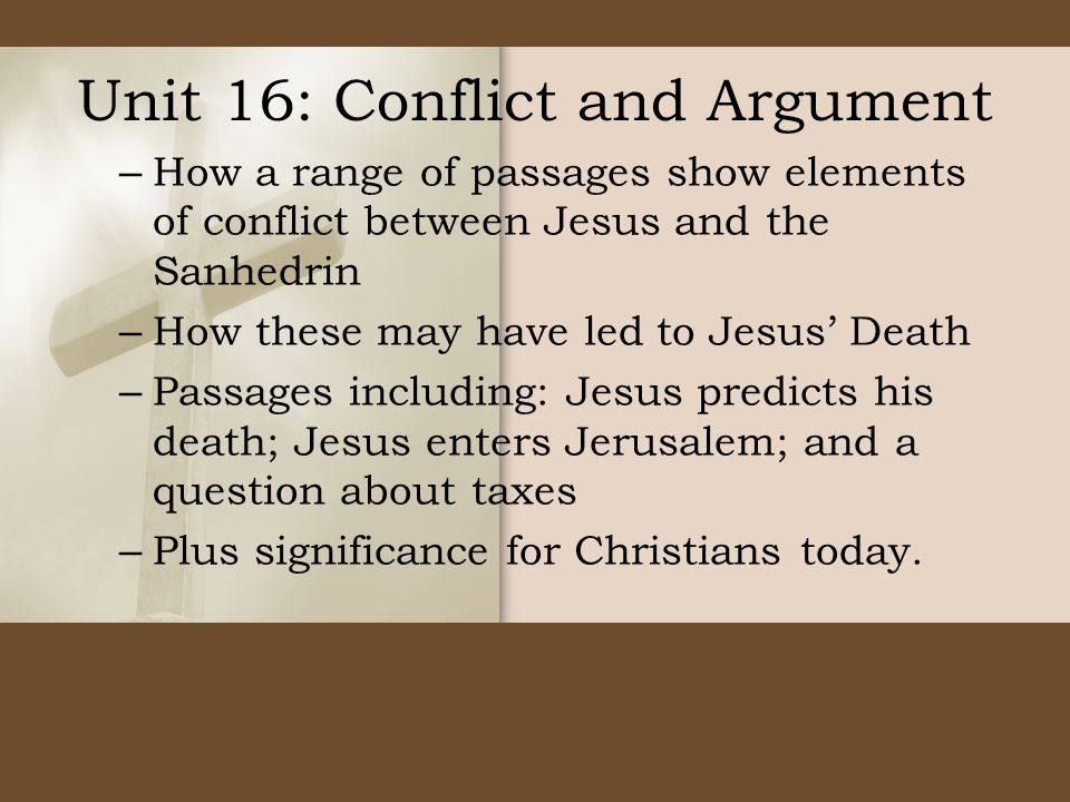 Unit 16: Conflict and Argument – How a range of passages show elements of conflict between Jesus and the Sanhedrin – How these may have led to Jesus’ Death – Passages including: Jesus predicts his death; Jesus enters Jerusalem; and a question about taxes – Plus significance for Christians today.