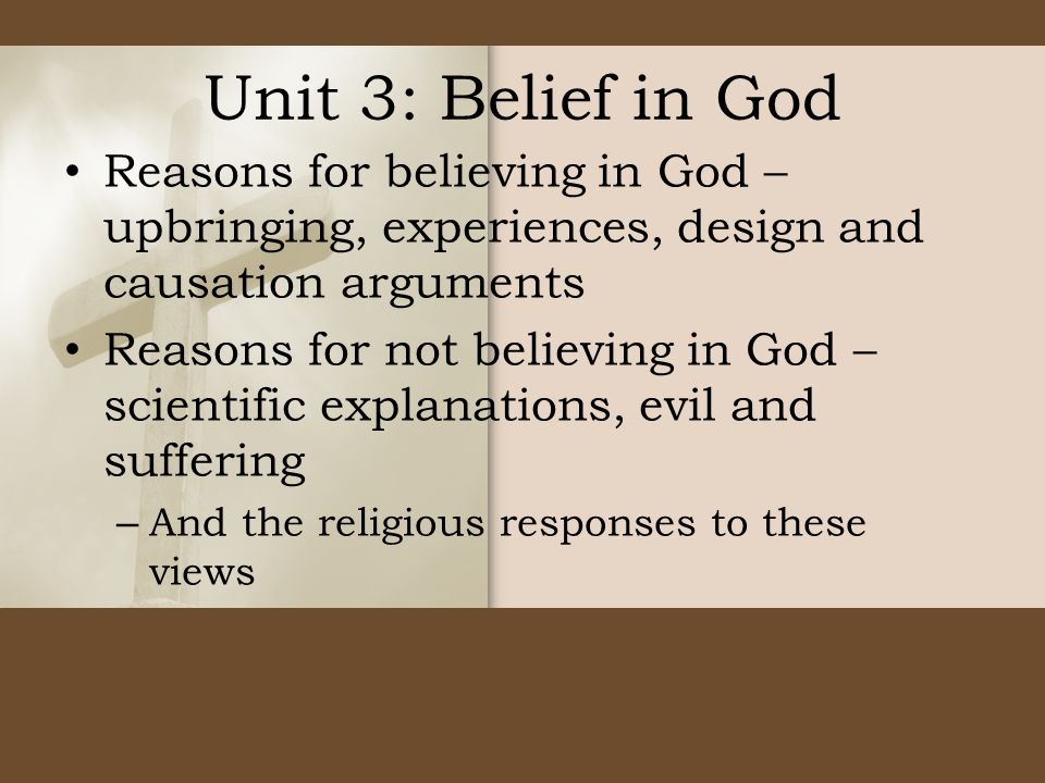 Unit 3: Belief in God Reasons for believing in God – upbringing, experiences, design and causation arguments Reasons for not believing in God – scientific explanations, evil and suffering – And the religious responses to these views