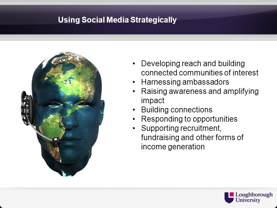 Using Social Media Strategically Developing reach and building connected communities of interest Harnessing ambassadors Raising awareness and amplifying impact Building connections Responding to opportunities Supporting recruitment, fundraising and other forms of income generation