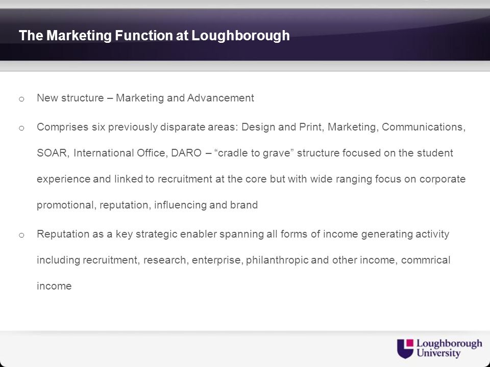 The Marketing Function at Loughborough o New structure – Marketing and Advancement o Comprises six previously disparate areas: Design and Print, Marketing, Communications, SOAR, International Office, DARO – cradle to grave structure focused on the student experience and linked to recruitment at the core but with wide ranging focus on corporate promotional, reputation, influencing and brand o Reputation as a key strategic enabler spanning all forms of income generating activity including recruitment, research, enterprise, philanthropic and other income, commrical income