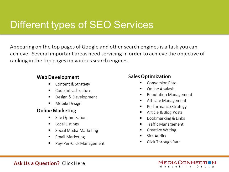 Different types of SEO Services Web Development  Content & Strategy  Code Infrastructure  Design & Development  Mobile Design Online Marketing  Site Optimization  Local Listings  Social Media Marketing   Marketing  Pay-Per-Click Management Appearing on the top pages of Google and other search engines is a task you can achieve.