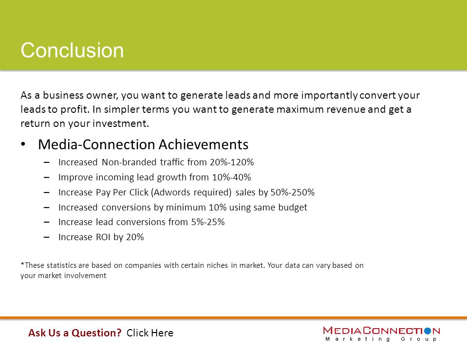 Conclusion Media-Connection Achievements – Increased Non-branded traffic from 20%-120% – Improve incoming lead growth from 10%-40% – Increase Pay Per Click (Adwords required) sales by 50%-250% – Increased conversions by minimum 10% using same budget – Increase lead conversions from 5%-25% – Increase ROI by 20% *These statistics are based on companies with certain niches in market.