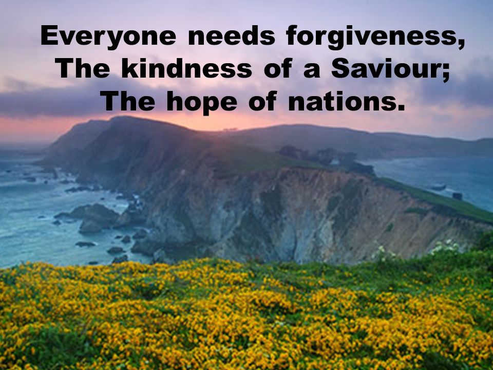 Everyone needs forgiveness, The kindness of a Saviour; The hope of nations.