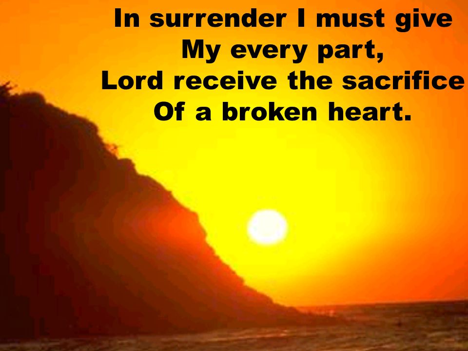 In surrender I must give My every part, Lord receive the sacrifice Of a broken heart.