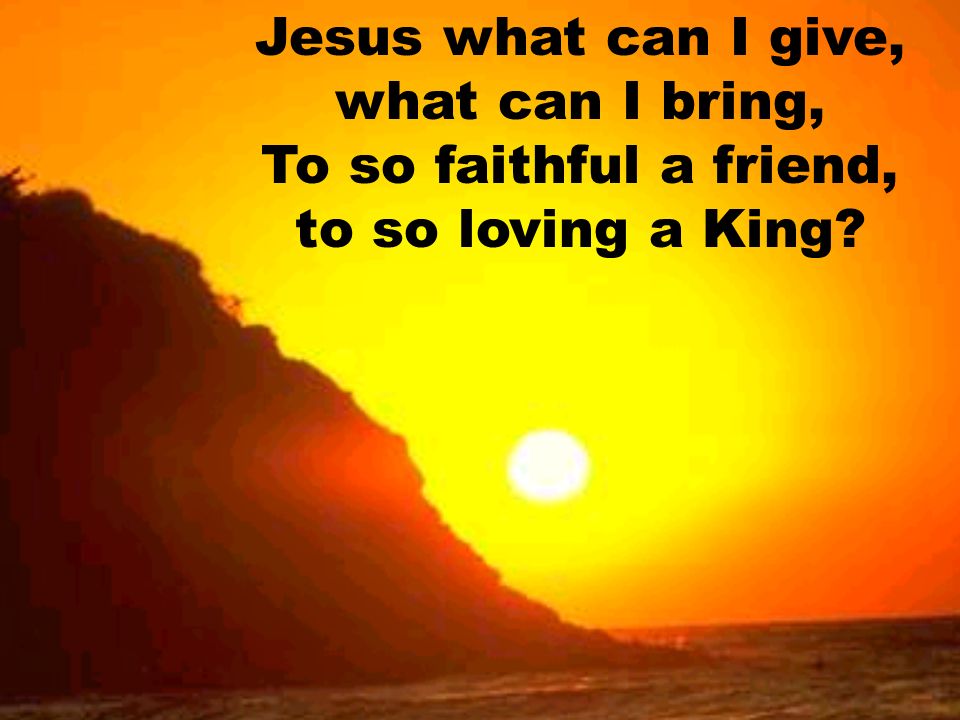 Jesus what can I give, what can I bring, To so faithful a friend, to so loving a King