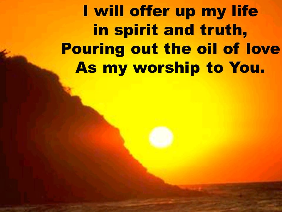 I will offer up my life in spirit and truth, Pouring out the oil of love As my worship to You.