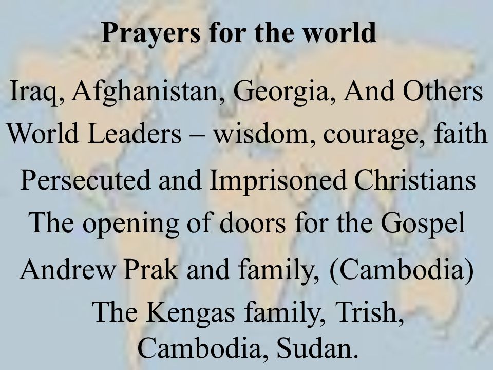 Prayers for the world Iraq, Afghanistan, Georgia, And Others World Leaders – wisdom, courage, faith Persecuted and Imprisoned Christians The opening of doors for the Gospel The Kengas family, Trish, Cambodia, Sudan.
