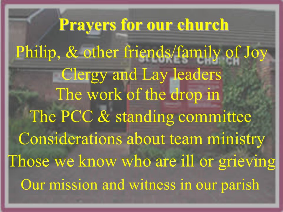 Prayers for our church Clergy and Lay leaders The work of the drop in The PCC & standing committee Considerations about team ministry Our mission and witness in our parish Those we know who are ill or grieving Philip, & other friends/family of Joy