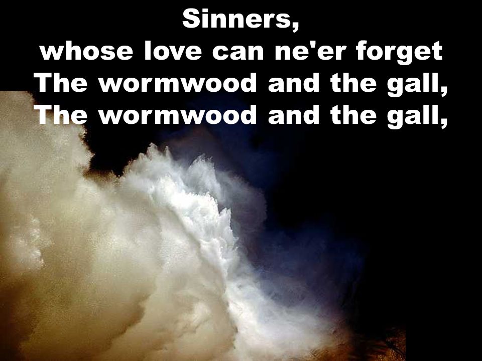 Sinners, whose love can ne er forget The wormwood and the gall, The wormwood and the gall,