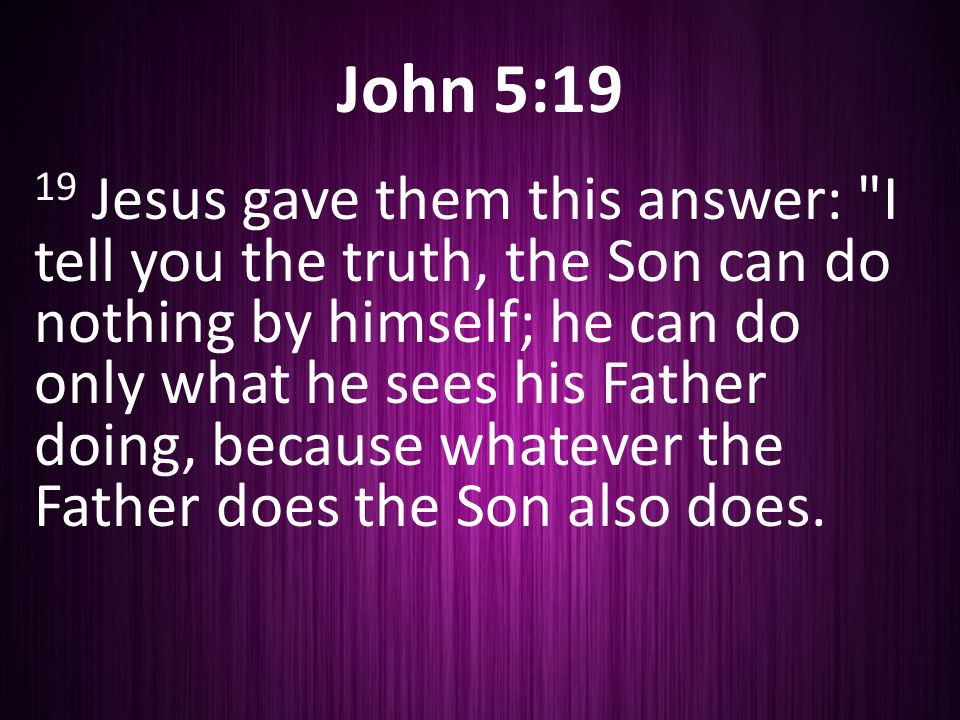 John 5:19 19 Jesus gave them this answer: I tell you the truth, the Son can do nothing by himself; he can do only what he sees his Father doing, because whatever the Father does the Son also does.