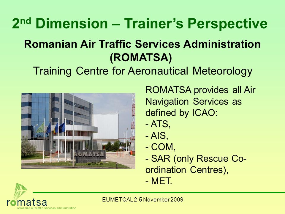 EUMETCAL 2-5 November nd Dimension – Trainer’s Perspective Romanian Air Traffic Services Administration (ROMATSA) Training Centre for Aeronautical Meteorology ROMATSA provides all Air Navigation Services as defined by ICAO: - ATS, - AIS, - COM, - SAR (only Rescue Co- ordination Centres), - MET.
