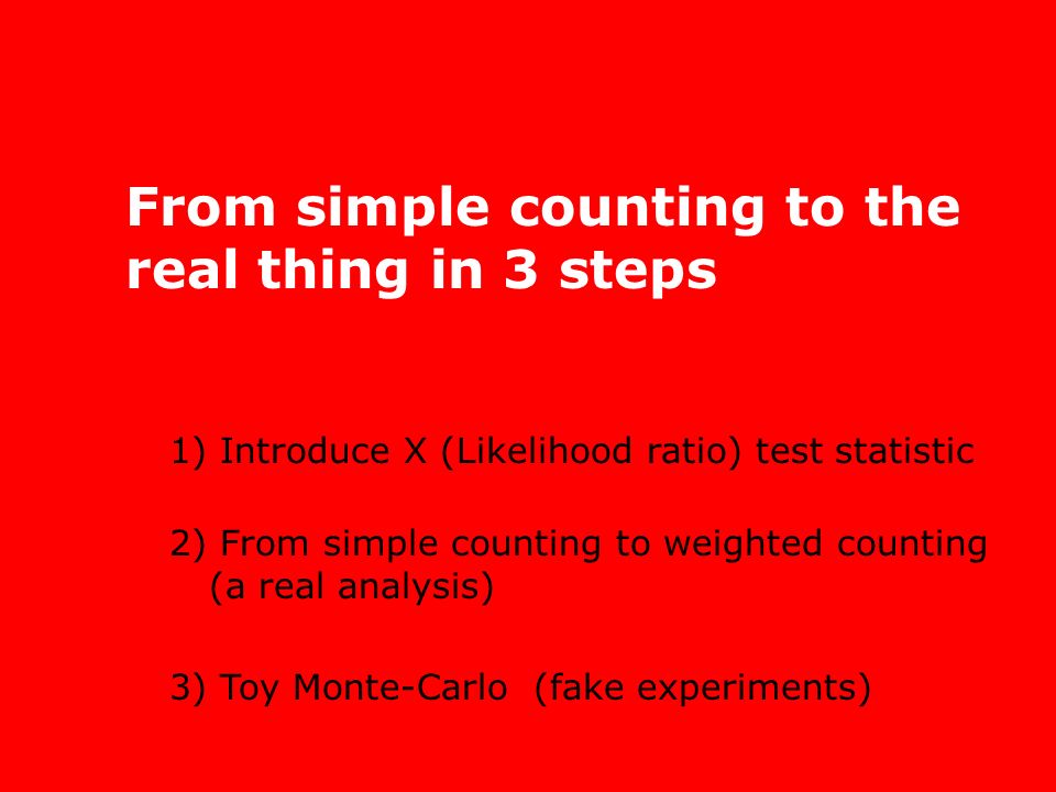 From simple counting to the real thing in 3 steps 1) Introduce X (Likelihood ratio) test statistic 2) From simple counting to weighted counting (a real analysis) 3) Toy Monte-Carlo (fake experiments)
