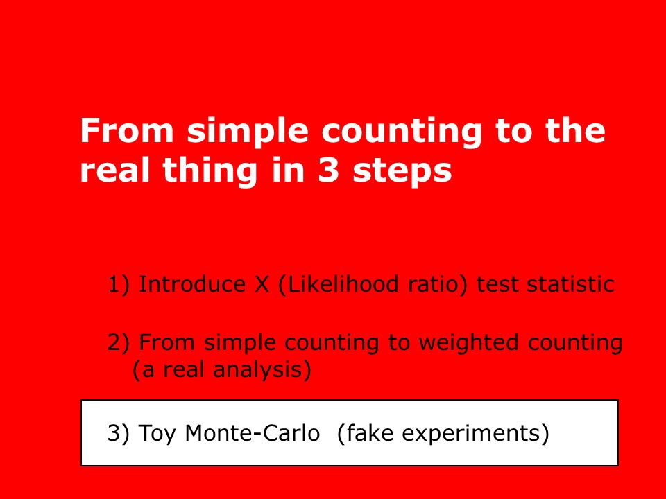 From simple counting to the real thing in 3 steps 1) Introduce X (Likelihood ratio) test statistic 2) From simple counting to weighted counting (a real analysis) 3) Toy Monte-Carlo (fake experiments)