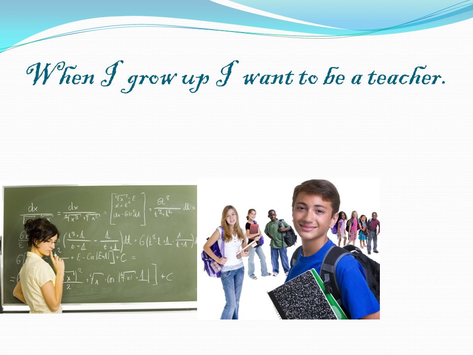 When I grow up I want to be a teacher.