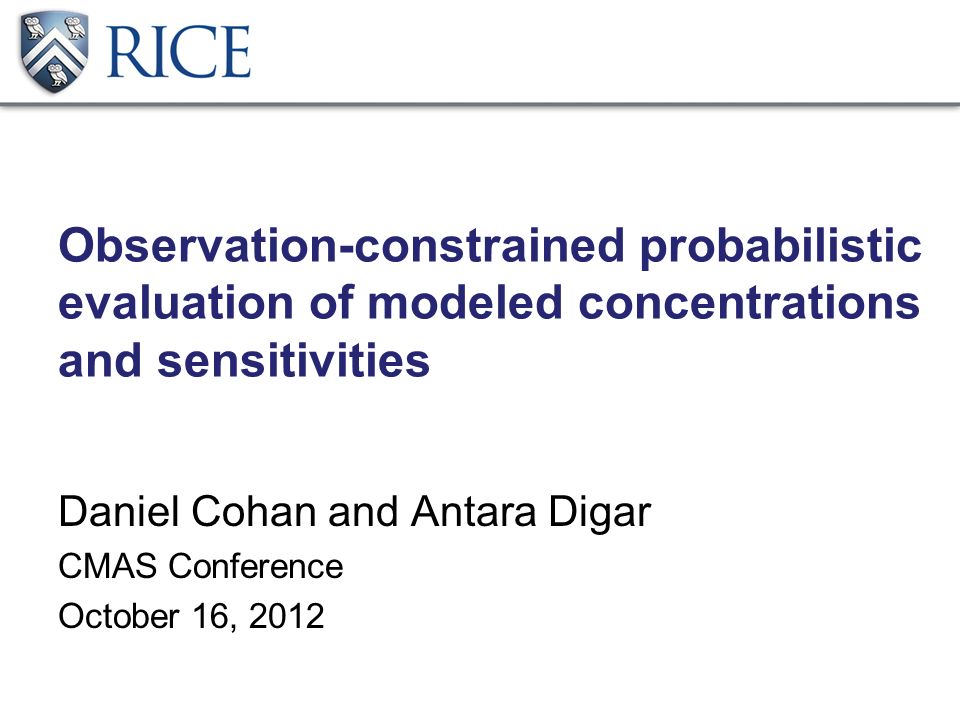 Observation-constrained probabilistic evaluation of modeled concentrations and sensitivities Daniel Cohan and Antara Digar CMAS Conference October 16, 2012