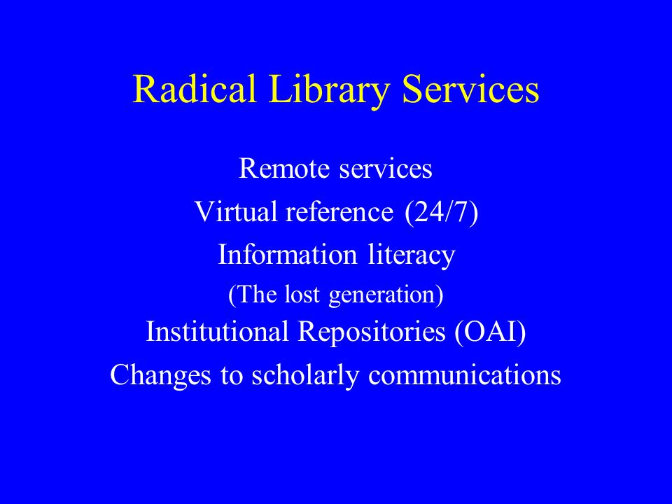 Radical Library Services Remote services Virtual reference (24/7) Information literacy (The lost generation) Institutional Repositories (OAI) Changes to scholarly communications