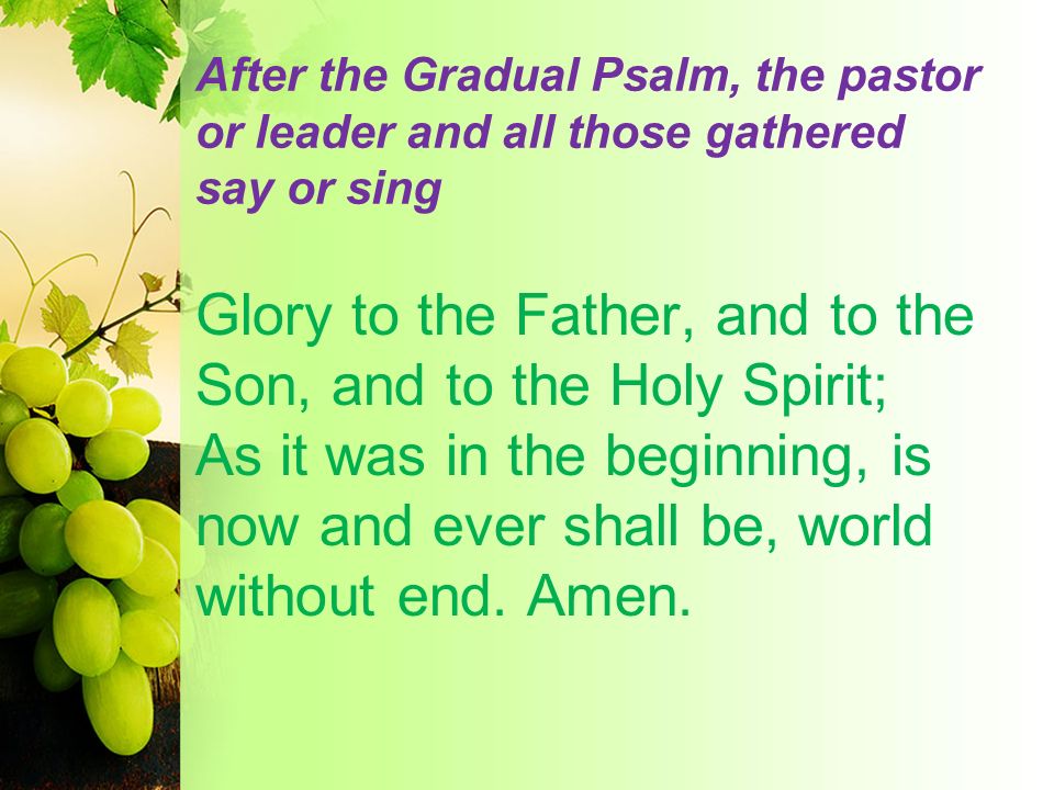 After the Gradual Psalm, the pastor or leader and all those gathered say or sing Glory to the Father, and to the Son, and to the Holy Spirit; As it was in the beginning, is now and ever shall be, world without end.
