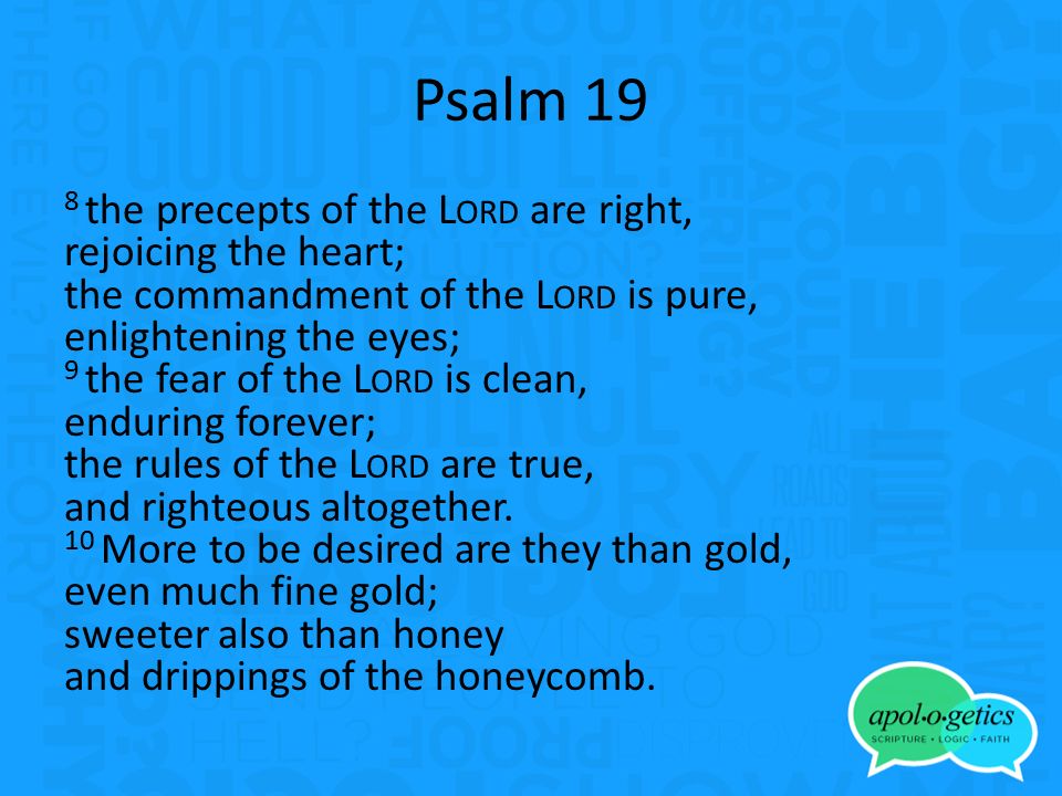 Psalm 19 8 the precepts of the L ORD are right, rejoicing the heart; the commandment of the L ORD is pure, enlightening the eyes; 9 the fear of the L ORD is clean, enduring forever; the rules of the L ORD are true, and righteous altogether.