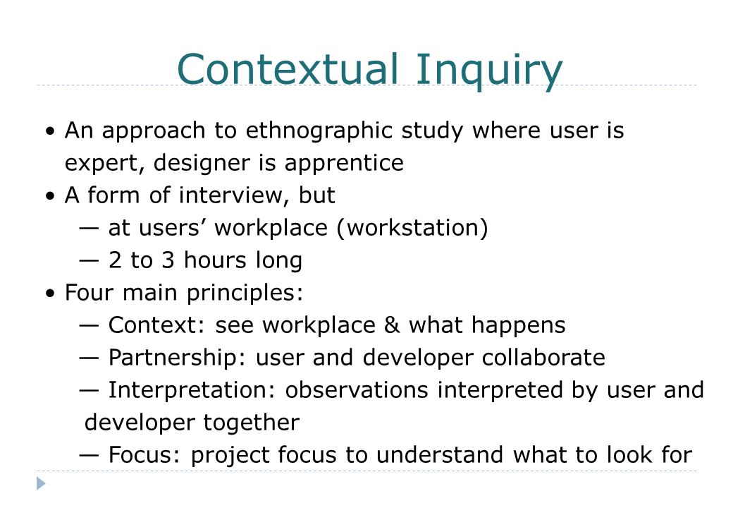 Contextual Inquiry An approach to ethnographic study where user is expert, designer is apprentice A form of interview, but — at users’ workplace (workstation) — 2 to 3 hours long Four main principles: — Context: see workplace & what happens — Partnership: user and developer collaborate — Interpretation: observations interpreted by user and developer together — Focus: project focus to understand what to look for