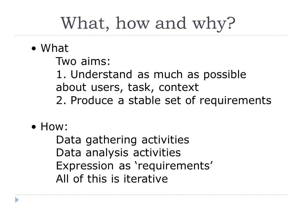 What, how and why. What Two aims: 1. Understand as much as possible about users, task, context 2.