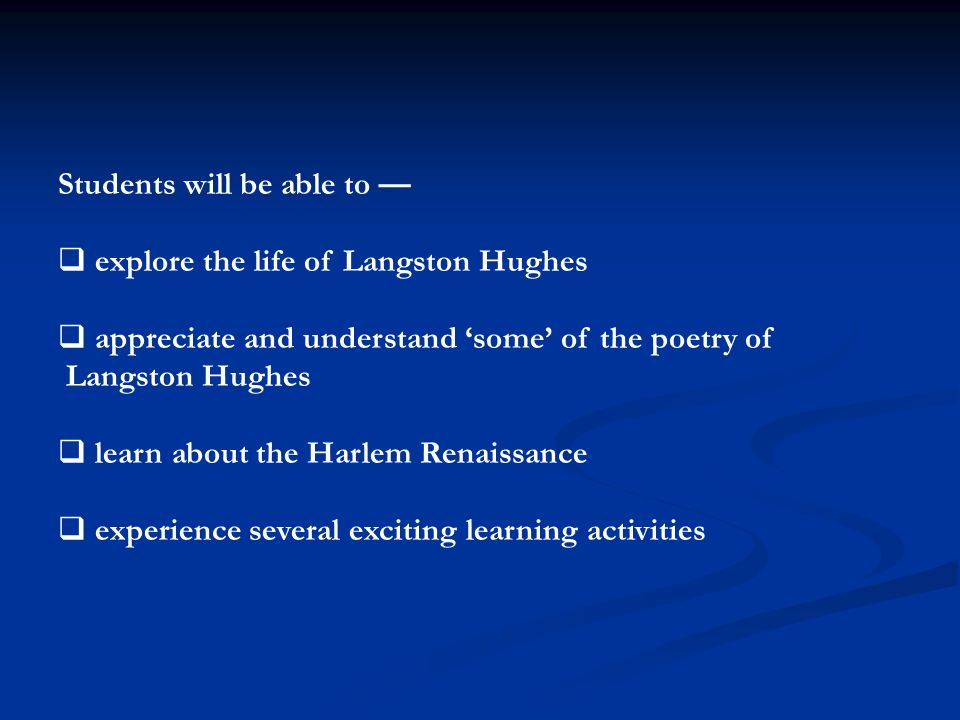 Students will be able to —  explore the life of Langston Hughes  appreciate and understand ‘some’ of the poetry of Langston Hughes  learn about the Harlem Renaissance  experience several exciting learning activities