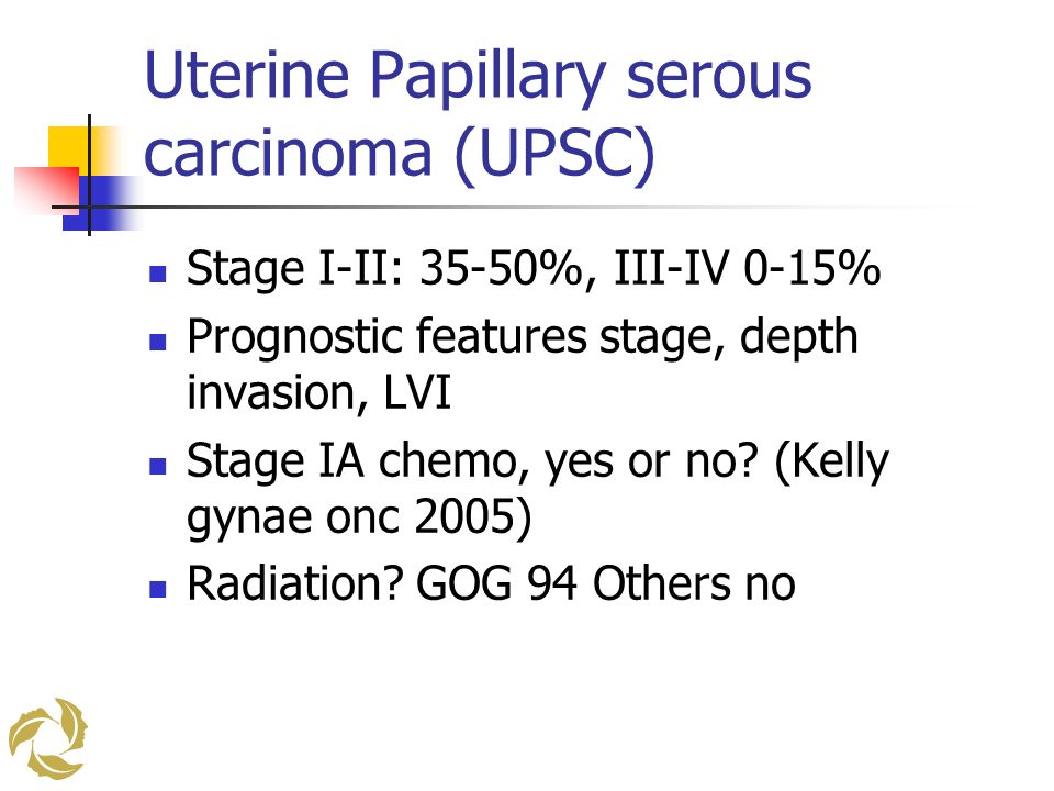 Uterine Papillary serous carcinoma (UPSC) Stage I-II: 35-50%, III-IV 0-15% Prognostic features stage, depth invasion, LVI Stage IA chemo, yes or no.