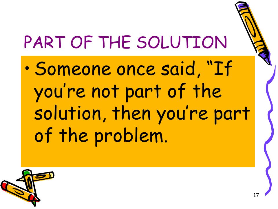 17 PART OF THE SOLUTION Someone once said, If you’re not part of the solution, then you’re part of the problem.