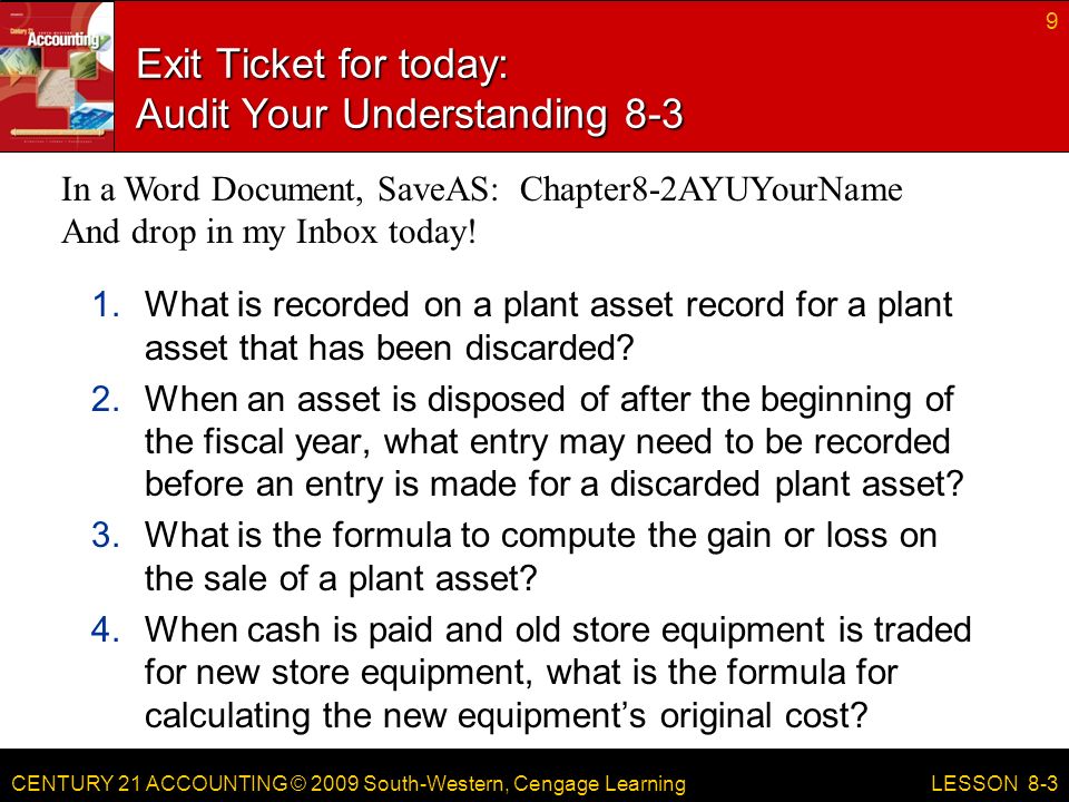 CENTURY 21 ACCOUNTING © 2009 South-Western, Cengage Learning Exit Ticket for today: Audit Your Understanding What is recorded on a plant asset record for a plant asset that has been discarded.