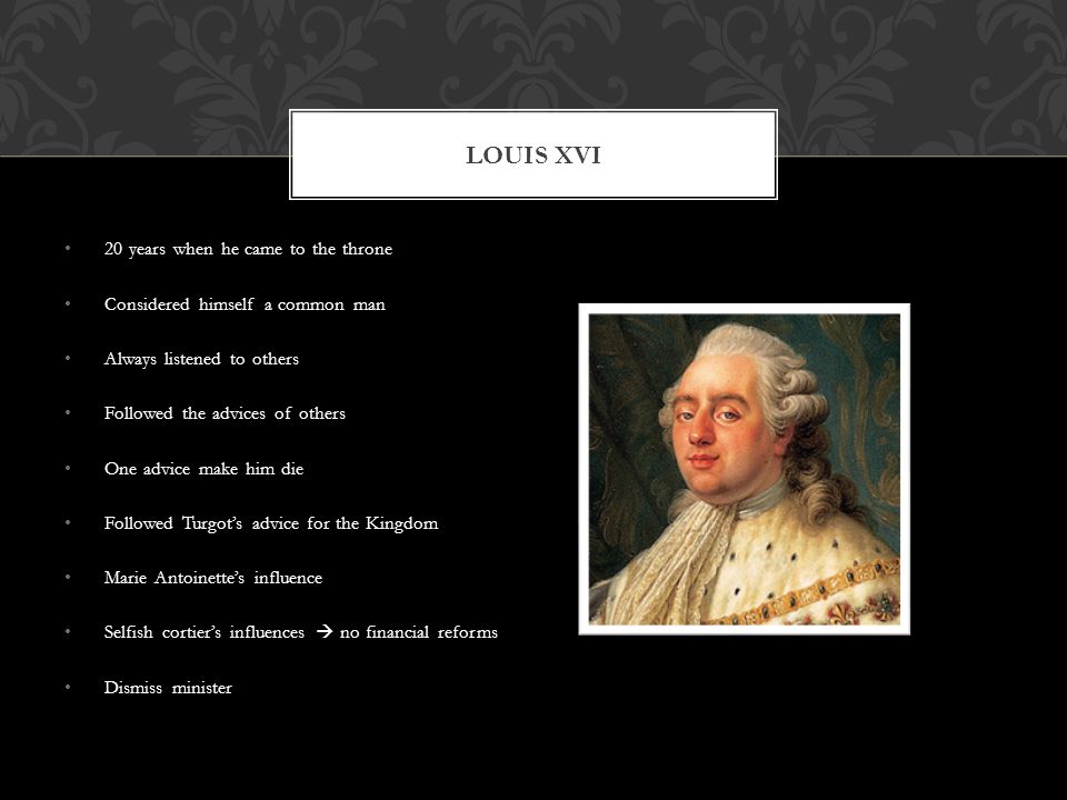 20 years when he came to the throne Considered himself a common man Always listened to others Followed the advices of others One advice make him die Followed Turgot’s advice for the Kingdom Marie Antoinette’s influence Selfish cortier’s influences  no financial reforms Dismiss minister LOUIS XVI