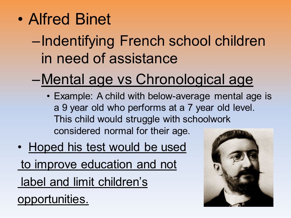 Alfred Binet –Indentifying French school children in need of assistance –Mental age vs Chronological age Example: A child with below-average mental age is a 9 year old who performs at a 7 year old level.
