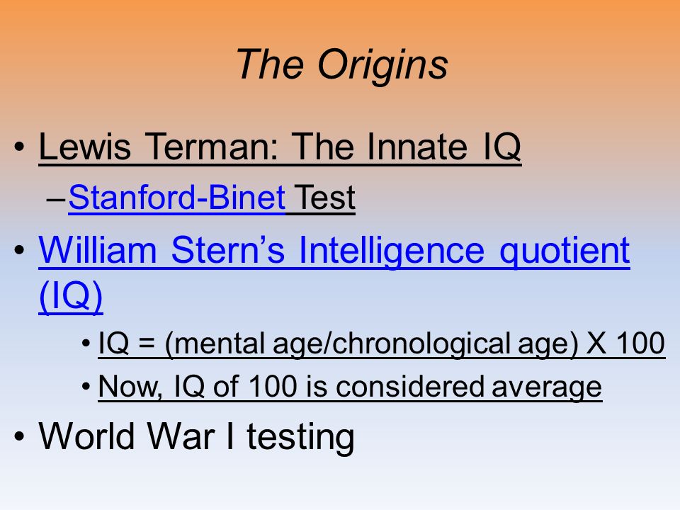 The Origins Lewis Terman: The Innate IQ –Stanford-Binet TestStanford-Binet William Stern’s Intelligence quotient (IQ)William Stern’s Intelligence quotient (IQ) IQ = (mental age/chronological age) X 100 Now, IQ of 100 is considered average World War I testing