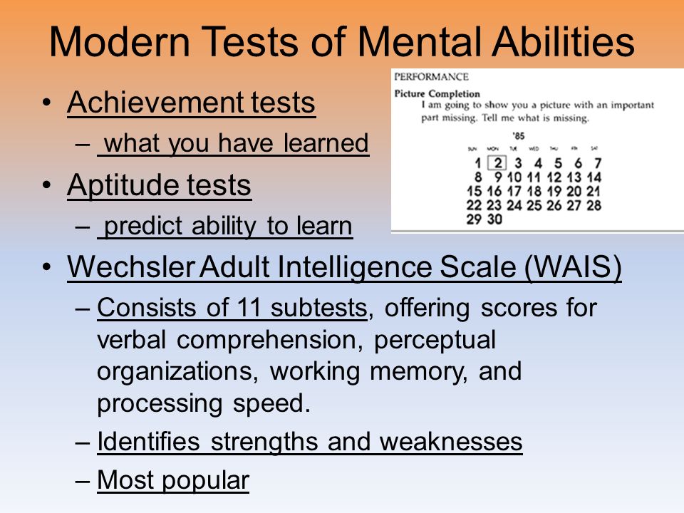 Modern Tests of Mental Abilities Achievement tests – what you have learned Aptitude tests – predict ability to learn Wechsler Adult Intelligence Scale (WAIS) –Consists of 11 subtests, offering scores for verbal comprehension, perceptual organizations, working memory, and processing speed.