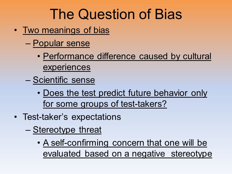 The Question of Bias Two meanings of bias –Popular sense Performance difference caused by cultural experiences –Scientific sense Does the test predict future behavior only for some groups of test-takers.