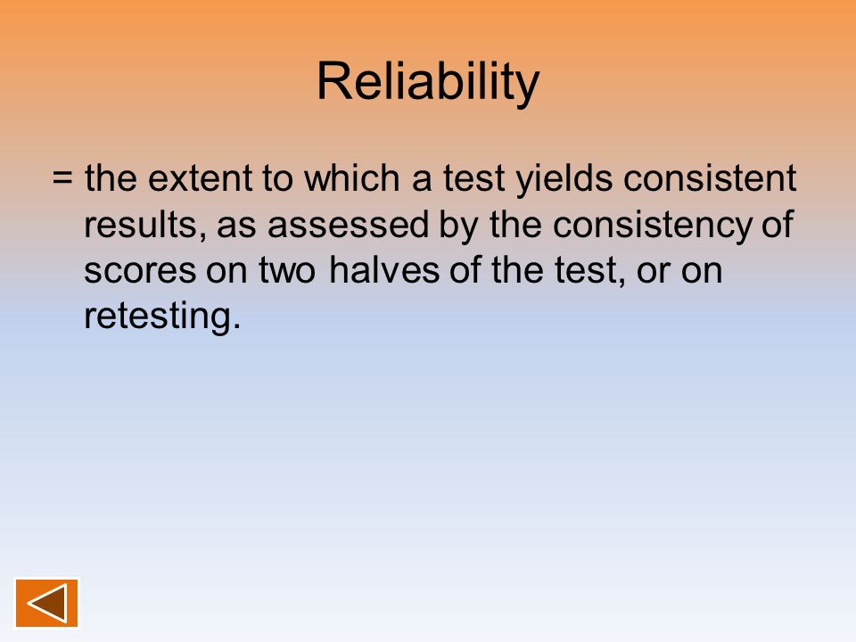 Reliability = the extent to which a test yields consistent results, as assessed by the consistency of scores on two halves of the test, or on retesting.