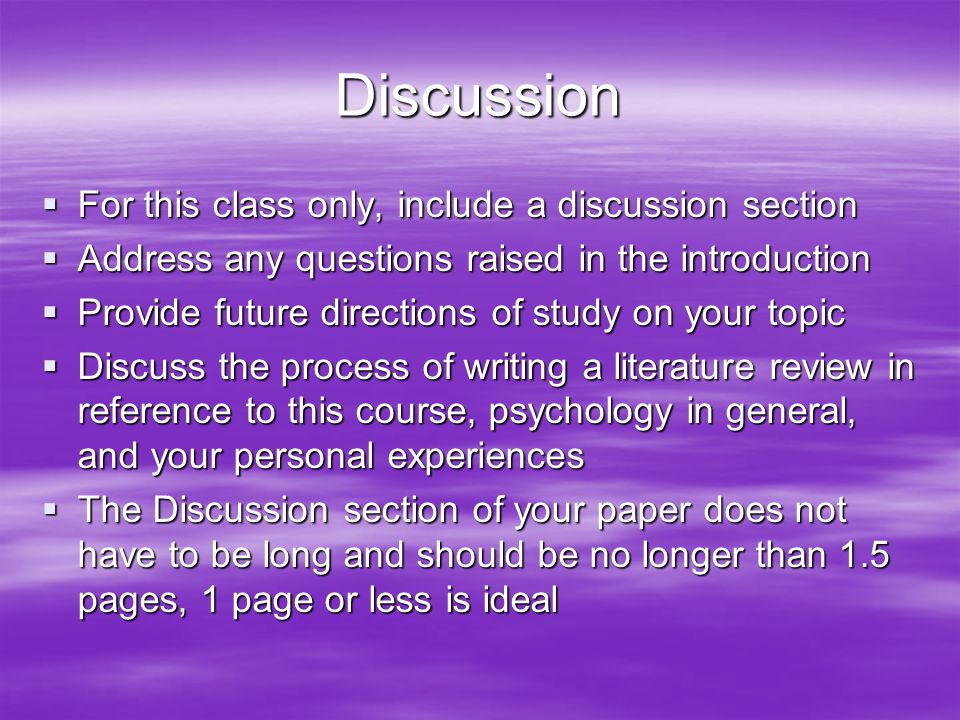 Discussion  For this class only, include a discussion section  Address any questions raised in the introduction  Provide future directions of study on your topic  Discuss the process of writing a literature review in reference to this course, psychology in general, and your personal experiences  The Discussion section of your paper does not have to be long and should be no longer than 1.5 pages, 1 page or less is ideal